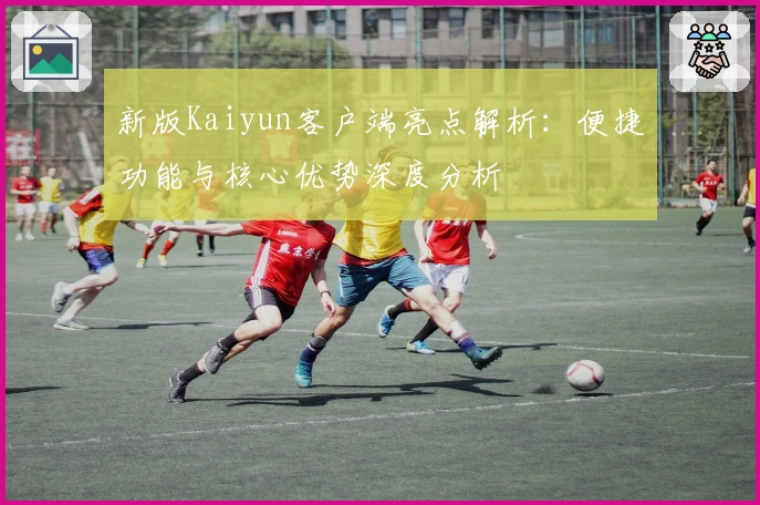 新版Kaiyun客户端亮点解析：便捷功能与核心优势深度分析