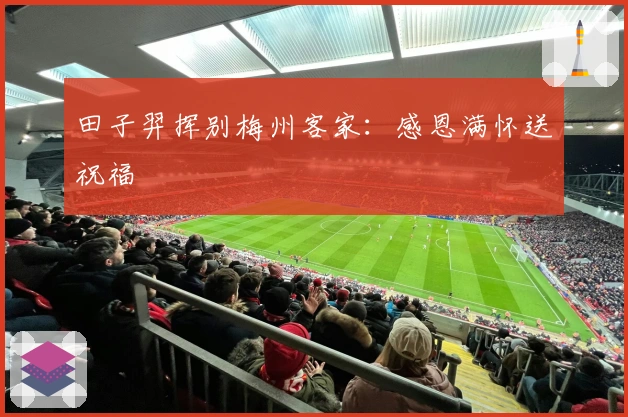 田子羿挥别梅州客家：感恩满怀送祝福