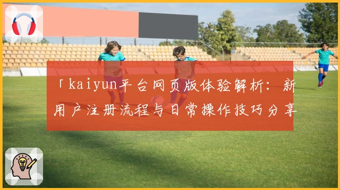 「kaiyun平台网页版体验解析：新用户注册流程与日常操作技巧分享」