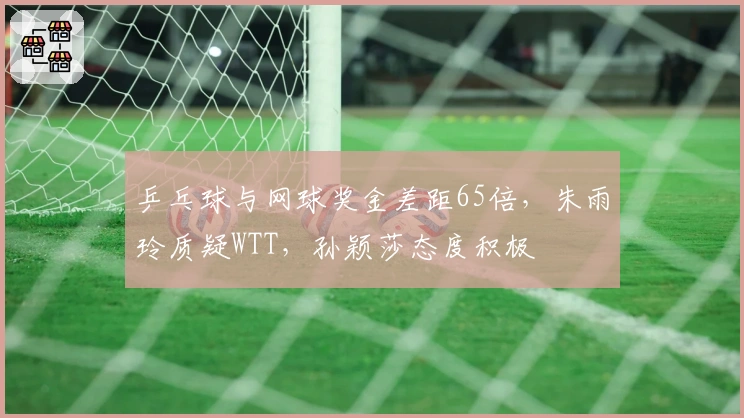 乒乓球与网球奖金差距65倍，朱雨玲质疑WTT，孙颖莎态度积极