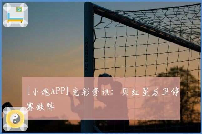 [小炮APP]竞彩资讯：贝红星后卫停赛缺阵
