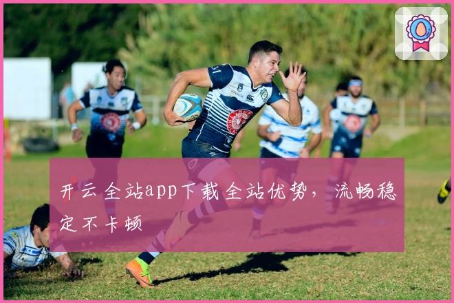 开云全站app下载全站优势，流畅稳定不卡顿
