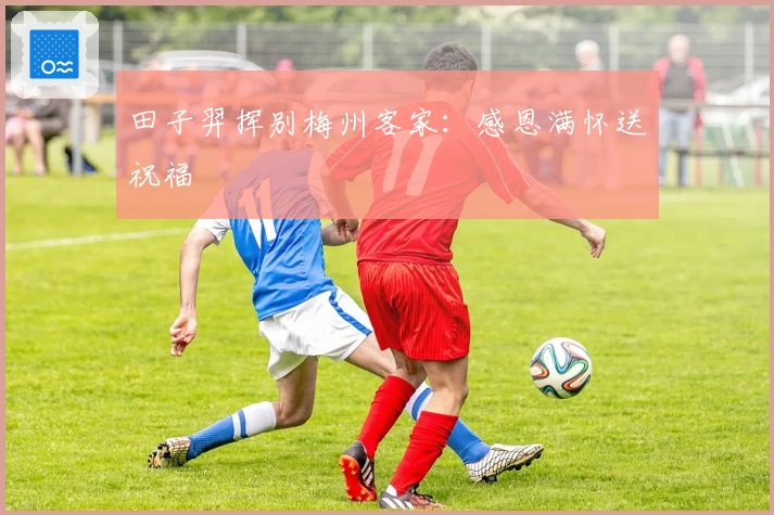 田子羿挥别梅州客家：感恩满怀送祝福