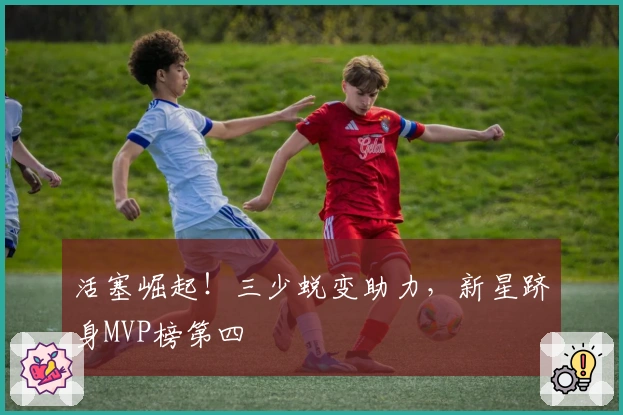 活塞崛起！三少蜕变助力，新星跻身MVP榜第四
